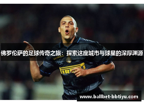 佛罗伦萨的足球传奇之旅：探索这座城市与球星的深厚渊源