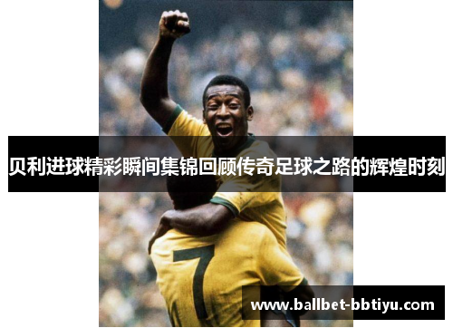 贝利进球精彩瞬间集锦回顾传奇足球之路的辉煌时刻