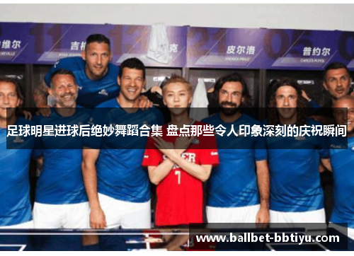 足球明星进球后绝妙舞蹈合集 盘点那些令人印象深刻的庆祝瞬间