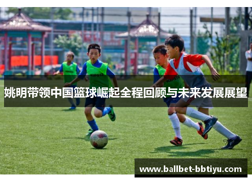 姚明带领中国篮球崛起全程回顾与未来发展展望
