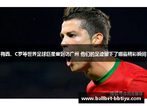 梅西、C罗等世界足球巨星曾到访广州 他们的足迹留下了哪些精彩瞬间
