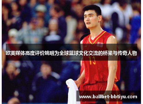 欧美媒体高度评价姚明为全球篮球文化交流的桥梁与传奇人物
