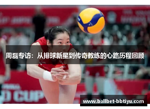 周磊专访：从排球新星到传奇教练的心路历程回顾