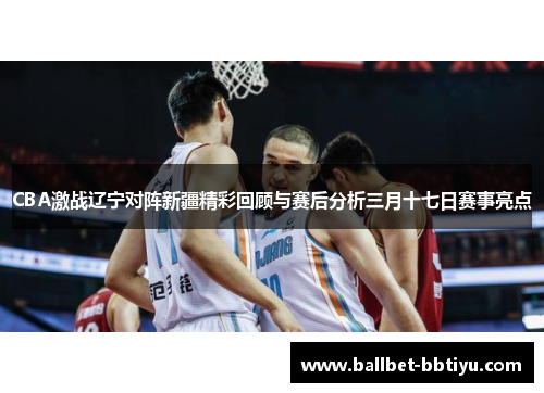 CBA激战辽宁对阵新疆精彩回顾与赛后分析三月十七日赛事亮点