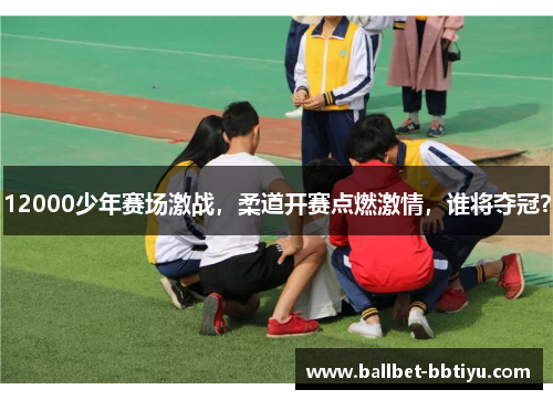12000少年赛场激战，柔道开赛点燃激情，谁将夺冠？